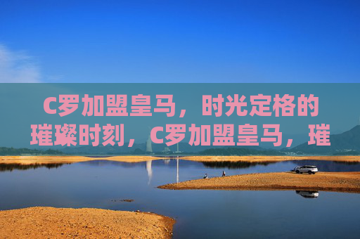 C罗加盟皇马,时光定格的璀璨时刻,C罗加盟皇马,璀璨时光定格 C罗加盟皇马,时光定格的璀璨时刻,C罗加盟皇马,璀璨时光定格