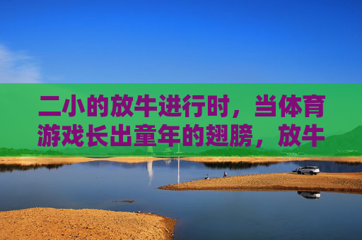二小的放牛进行时,当体育游戏长出童年的翅膀,放牛场上的翅膀,体育游戏的童年飞翔 二小的放牛进行时,当体育游戏长出童年的翅膀,放牛场上的翅膀,体育游戏的童年飞翔