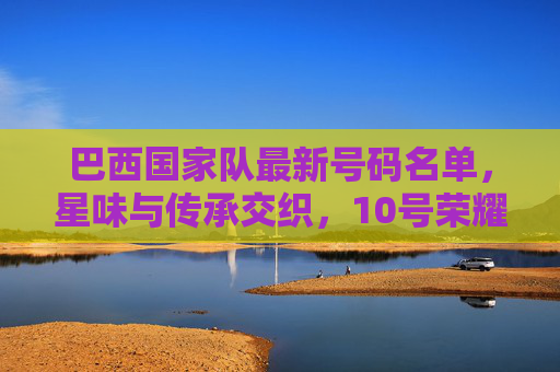 巴西国家队最新号码名单,星味与传承交织,10号荣耀再续,巴西国家队最新号码名单,星味传承交织,10号荣耀再续 巴西国家队最新号码名单,星味与传承交织,10号荣耀再续,巴西国家队最新号码名单,星味传承交织,10号荣耀再续