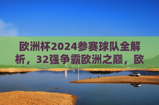 欧洲杯2024参赛球队全解析,32强争霸欧洲之巅,欧洲杯2024,32强全解析,争霸欧洲之巅 欧洲杯2024参赛球队全解析,32强争霸欧洲之巅,欧洲杯2024,32强全解析,争霸欧洲之巅