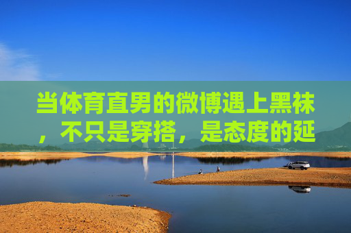 当体育直男的微博遇上黑袜,不只是穿搭,是态度的延伸,体育直男与黑袜,穿搭之外,态度的延伸 当体育直男的微博遇上黑袜,不只是穿搭,是态度的延伸,体育直男与黑袜,穿搭之外,态度的延伸