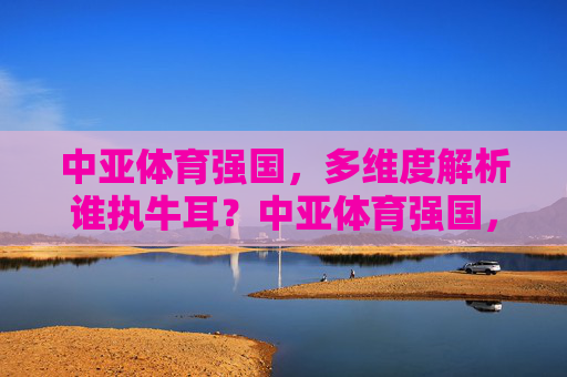 中亚体育强国,多维度解析谁执牛耳?中亚体育强国,多维度解析谁执牛耳? 中亚体育强国,多维度解析谁执牛耳?中亚体育强国,多维度解析谁执牛耳?