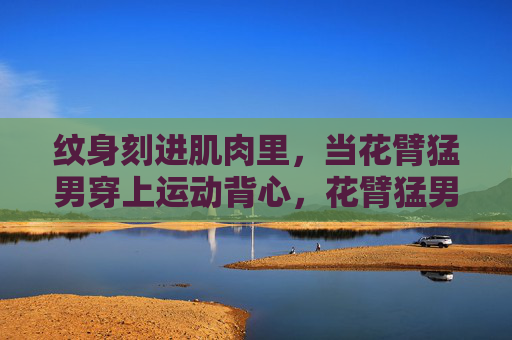 纹身刻进肌肉里,当花臂猛男穿上运动背心,花臂猛男运动背心,纹身刻肌的力量美学 纹身刻进肌肉里,当花臂猛男穿上运动背心,花臂猛男运动背心,纹身刻肌的力量美学