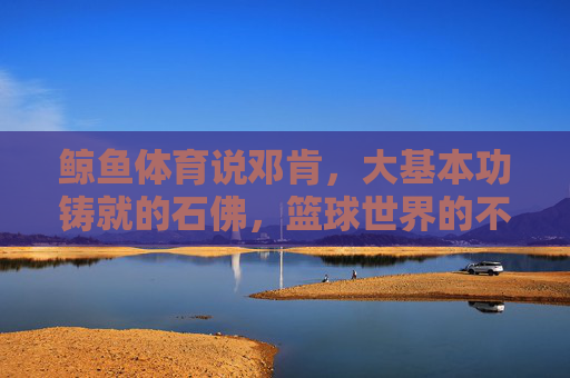 鲸鱼体育说邓肯，大基本功铸就的石佛，篮球世界的不朽基石，石佛邓肯，大基本功铸就的篮球不朽基石