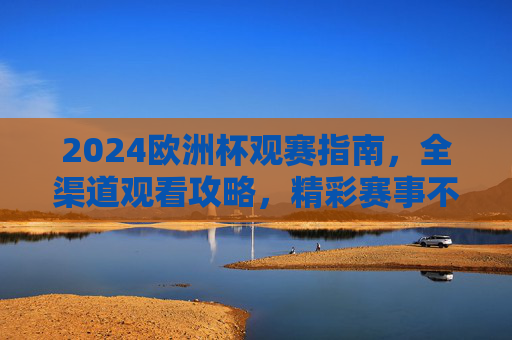 2024欧洲杯观赛指南，全渠道观看攻略，精彩赛事不错过！2024欧洲杯全渠道观赛指南，精彩赛事不错过