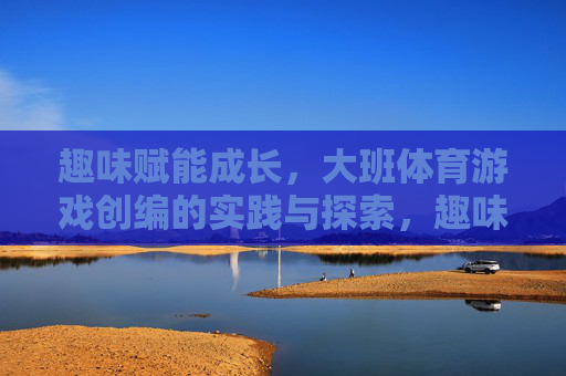 趣味赋能成长,大班体育游戏创编的实践与探索,趣味赋能成长,大班体育游戏创编的实践探索 趣味赋能成长,大班体育游戏创编的实践与探索,趣味赋能成长,大班体育游戏创编的实践探索