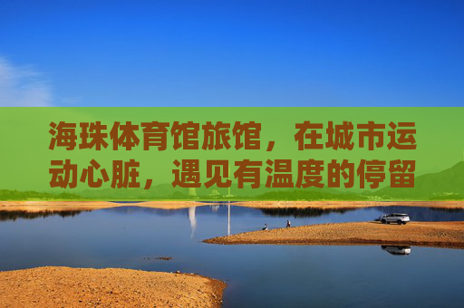 海珠体育馆旅馆,在城市运动心脏,遇见有温度的停留,海珠体育馆旅馆,城市运动心脏的温度停留 海珠体育馆旅馆,在城市运动心脏,遇见有温度的停留,海珠体育馆旅馆,城市运动心脏的温度停留