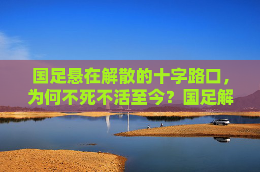 国足悬在解散的十字路口，为何不死不活至今？国足解散十字路口，不死不活的症结？