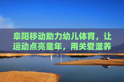 阜阳移动助力幼儿体育，让运动点亮童年，用关爱滋养成长，阜阳移动助力幼儿体育 点亮童年滋养成长