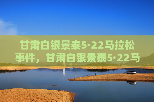 甘肃白银景泰5·22马拉松事件,甘肃白银景泰5·22马拉松事件 甘肃白银景泰5·22马拉松事件,甘肃白银景泰5·22马拉松事件