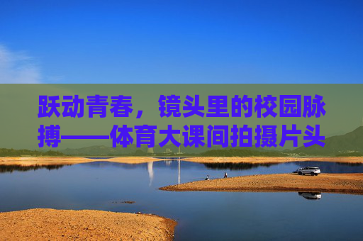 跃动青春,镜头里的校园脉搏——体育大课间拍摄片头创作手记,镜头跃动青春脉搏,体育大课间创作手记 跃动青春,镜头里的校园脉搏——体育大课间拍摄片头创作手记,镜头跃动青春脉搏,体育大课间创作手记