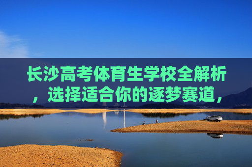 长沙高考体育生学校全解析，选择适合你的逐梦赛道，长沙高考体育生学校全解析，选对逐梦赛道