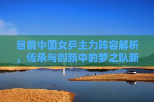 目前中国女乒主力阵容解析，传承与创新中的梦之队新图景，中国女乒主力阵容，传承创新中的梦之队新图景
