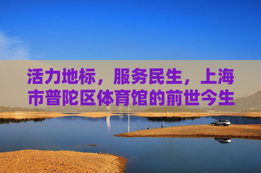 活力地标,服务民生,上海市普陀区体育馆的前世今生,活力地标,民生温度,普陀区体育馆前世今生 活力地标,服务民生,上海市普陀区体育馆的前世今生,活力地标,民生温度,普陀区体育馆前世今生