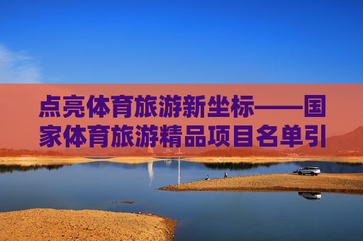 点亮体育旅游新坐标——国家体育旅游精品项目名单引领健康新风尚,体育旅游新坐标,国家体育旅游精品项目引领健康新风尚 点亮体育旅游新坐标——国家体育旅游精品项目名单引领健康新风尚,体育旅游新坐标,国家体育旅游精品项目引领健康新风尚