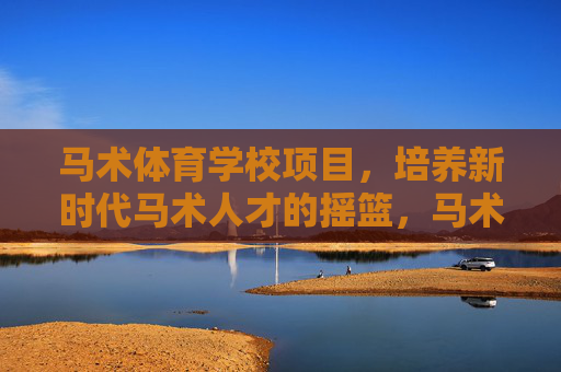 马术体育学校项目，培养新时代马术人才的摇篮，马术体育学校项目，新时代马术人才的摇篮