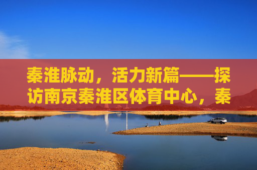 秦淮脉动,活力新篇——探访南京秦淮区体育中心,秦淮脉动,体育中心的活力新篇 秦淮脉动,活力新篇——探访南京秦淮区体育中心,秦淮脉动,体育中心的活力新篇