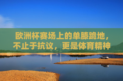 欧洲杯赛场上的单膝跪地,不止于抗议,更是体育精神的多元表达,欧洲杯单膝跪地,体育精神的多元表达 欧洲杯赛场上的单膝跪地,不止于抗议,更是体育精神的多元表达,欧洲杯单膝跪地,体育精神的多元表达