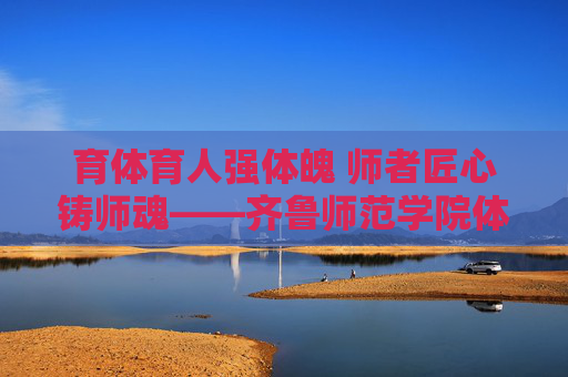 育体育人强体魄 师者匠心铸师魂——齐鲁师范学院体育教育发展纪实,育体育人强体魄 师者匠心铸师魂 育体育人强体魄 师者匠心铸师魂——齐鲁师范学院体育教育发展纪实,育体育人强体魄 师者匠心铸师魂