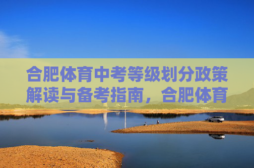 合肥体育中考等级划分政策解读与备考指南,合肥体育中考等级划分政策解读与备考指南 合肥体育中考等级划分政策解读与备考指南,合肥体育中考等级划分政策解读与备考指南