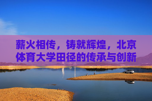 薪火相传,铸就辉煌,北京体育大学田径的传承与创新之路,北京体育大学田径,传承创新铸辉煌 薪火相传,铸就辉煌,北京体育大学田径的传承与创新之路,北京体育大学田径,传承创新铸辉煌