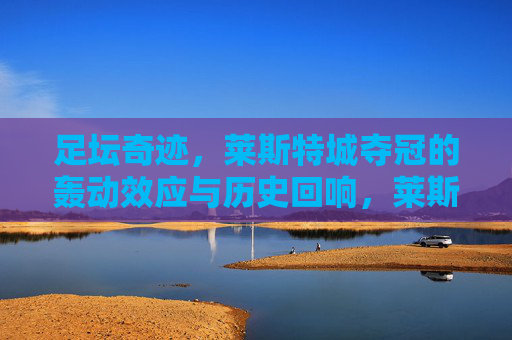 足坛奇迹，莱斯特城夺冠的轰动效应与历史回响，莱斯特城夺冠，足坛奇迹的轰动与历史回响