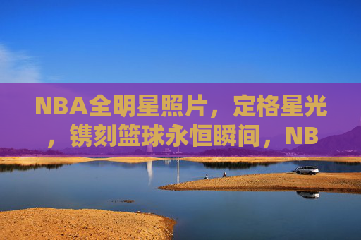 NBA全明星照片,定格星光,镌刻篮球永恒瞬间,NBA全明星,星光镌刻永恒瞬间 NBA全明星照片,定格星光,镌刻篮球永恒瞬间,NBA全明星,星光镌刻永恒瞬间