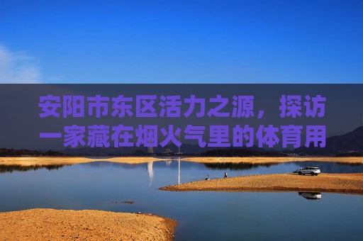 安阳市东区活力之源，探访一家藏在烟火气里的体育用品店，安东区活力之源，藏在烟火气里的体育用品店