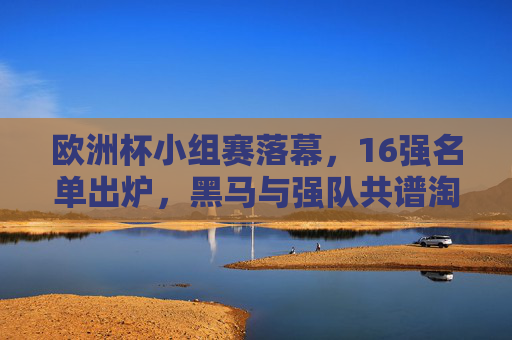欧洲杯小组赛落幕，16强名单出炉，黑马与强队共谱淘汰赛序曲，欧洲杯16强名单出炉，黑马与强队共谱淘汰赛序曲