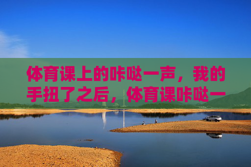 体育课上的咔哒一声,我的手扭了之后,体育课咔哒一声,手扭了 体育课上的咔哒一声,我的手扭了之后,体育课咔哒一声,手扭了