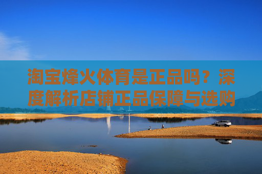 淘宝烽火体育是正品吗?深度解析店铺正品保障与选购指南,淘宝烽火体育正品保障深度解析与选购指南 淘宝烽火体育是正品吗?深度解析店铺正品保障与选购指南,淘宝烽火体育正品保障深度解析与选购指南