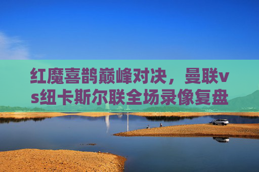 红魔喜鹊巅峰对决,曼联vs纽卡斯尔联全场录像复盘,战术博弈与关键时刻全解析,红魔喜鹊巅峰对决,曼联vs纽卡斯尔联全场复盘、战术博弈与关键解析 红魔喜鹊巅峰对决,曼联vs纽卡斯尔联全场录像复盘,战术博弈与关键时刻全解析,红魔喜鹊巅峰对决,曼联vs纽卡斯尔联全场复盘、战术博弈与关键解析