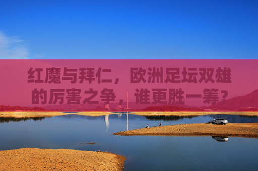 红魔与拜仁,欧洲足坛双雄的厉害之争,谁更胜一筹?红魔拜仁,欧洲双雄巅峰对决 红魔与拜仁,欧洲足坛双雄的厉害之争,谁更胜一筹?红魔拜仁,欧洲双雄巅峰对决