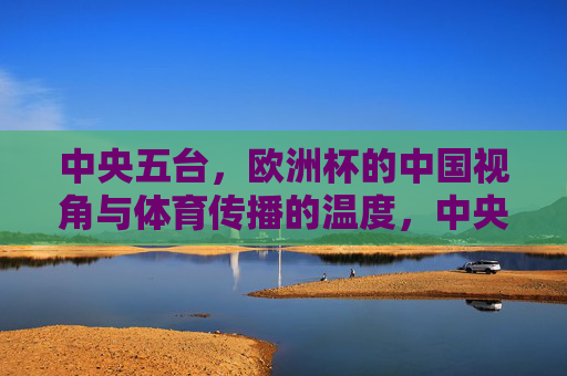 中央五台,欧洲杯的中国视角与体育传播的温度,中央五台欧洲杯,中国视角下的体育传播温度 中央五台,欧洲杯的中国视角与体育传播的温度,中央五台欧洲杯,中国视角下的体育传播温度