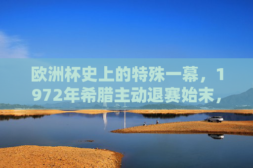 欧洲杯史上的特殊一幕，1972年希腊主动退赛始末，欧洲杯特殊一幕，1972年希腊主动退赛始末