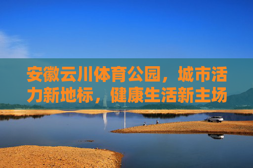 安徽云川体育公园,城市活力新地标,健康生活新主场,安徽云川体育公园,城市活力新地标 健康生活新主场 安徽云川体育公园,城市活力新地标,健康生活新主场,安徽云川体育公园,城市活力新地标 健康生活新主场