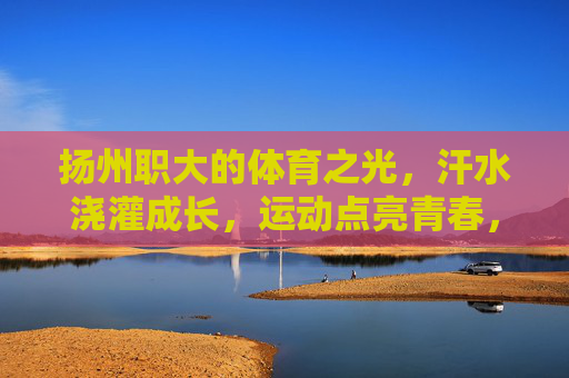 扬州职大的体育之光，汗水浇灌成长，运动点亮青春，扬州职大，体育点亮青春，汗水铸就成长