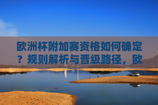 欧洲杯附加赛资格如何确定?规则解析与晋级路径,欧洲杯附加赛资格确定与晋级路径解析 欧洲杯附加赛资格如何确定?规则解析与晋级路径,欧洲杯附加赛资格确定与晋级路径解析