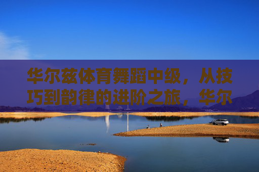 华尔兹体育舞蹈中级,从技巧到韵律的进阶之旅,华尔兹体育舞蹈中级,从技巧到韵律的进阶之旅 华尔兹体育舞蹈中级,从技巧到韵律的进阶之旅,华尔兹体育舞蹈中级,从技巧到韵律的进阶之旅
