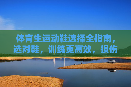 体育生运动鞋选择全指南，选对鞋，训练更高效，损伤风险更低，体育生运动鞋选择全指南