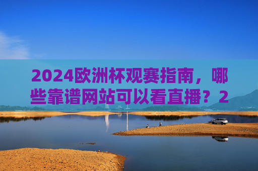 2024欧洲杯观赛指南，哪些靠谱网站可以看直播？2024欧洲杯观赛指南，靠谱直播网站推荐