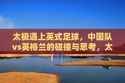 太极遇上英式足球，中国队vs英格兰的碰撞与思考，太极与英式足球，中英足坛的碰撞与思考