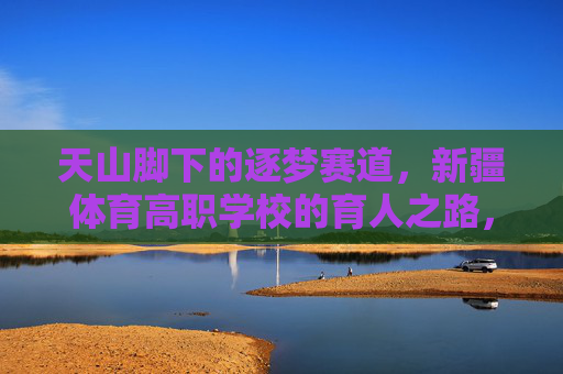 天山脚下的逐梦赛道,新疆体育高职学校的育人之路,天山脚下逐梦赛道,新疆体育高职学校育人之路 天山脚下的逐梦赛道,新疆体育高职学校的育人之路,天山脚下逐梦赛道,新疆体育高职学校育人之路