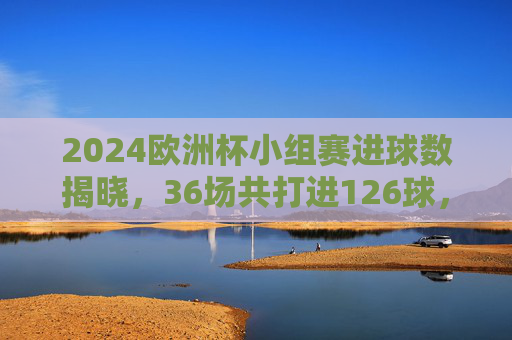 2024欧洲杯小组赛进球数揭晓,36场共打进126球,场均3.5球上演进球盛宴,2024欧洲杯小组赛,36场126球,场均3.5球上演进球盛宴 2024欧洲杯小组赛进球数揭晓,36场共打进126球,场均3.5球上演进球盛宴,2024欧洲杯小组赛,36场126球,场均3.5球上演进球盛宴