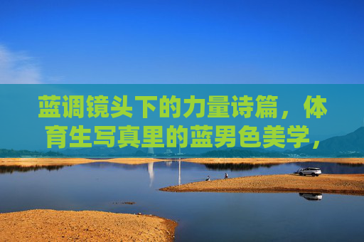 蓝调镜头下的力量诗篇,体育生写真里的蓝男色美学,体育生蓝调写真,力量诗篇与蓝男色美学 蓝调镜头下的力量诗篇,体育生写真里的蓝男色美学,体育生蓝调写真,力量诗篇与蓝男色美学
