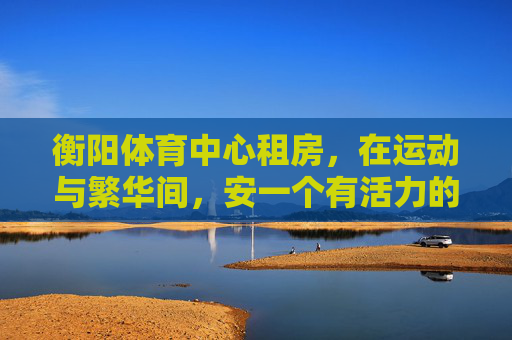 衡阳体育中心租房,在运动与繁华间,安一个有活力的家,衡阳体育中心租房,在运动与繁华间,安个活力家 衡阳体育中心租房,在运动与繁华间,安一个有活力的家,衡阳体育中心租房,在运动与繁华间,安个活力家