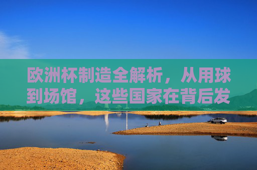 欧洲杯制造全解析,从用球到场馆,这些国家在背后发力?欧洲杯制造全解析,从用球到场馆,这些国家在背后发力? 欧洲杯制造全解析,从用球到场馆,这些国家在背后发力?欧洲杯制造全解析,从用球到场馆,这些国家在背后发力?