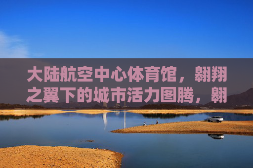 大陆航空中心体育馆,翱翔之翼下的城市活力图腾,翱翔之翼,城市活力图腾 大陆航空中心体育馆,翱翔之翼下的城市活力图腾,翱翔之翼,城市活力图腾