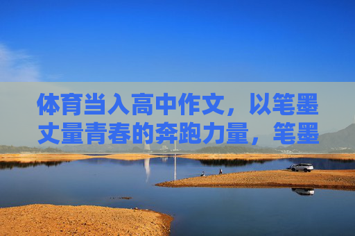 体育当入高中作文,以笔墨丈量青春的奔跑力量,笔墨丈量,青春奔跑的体育力量 体育当入高中作文,以笔墨丈量青春的奔跑力量,笔墨丈量,青春奔跑的体育力量