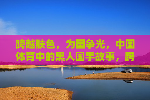 跨越肤色,为国争光,中国体育中的黑人国手故事,跨越肤色,为国争光,中国体育黑人国手故事 跨越肤色,为国争光,中国体育中的黑人国手故事,跨越肤色,为国争光,中国体育黑人国手故事